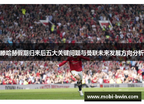 滕哈赫假期归来后五大关键问题与曼联未来发展方向分析