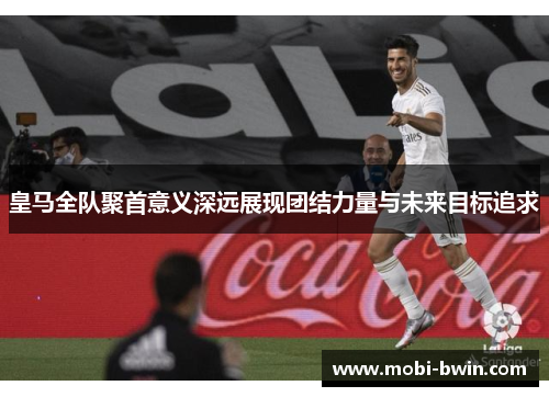 皇马全队聚首意义深远展现团结力量与未来目标追求